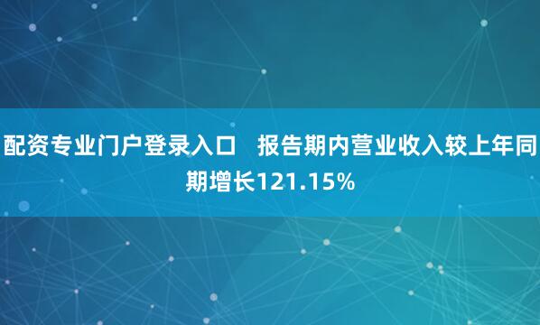 配资专业门户登录入口   报告期内营业收入较上年同期增长121.15%