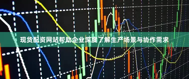 现货配资网站帮助企业深度了解生产场景与协作需求