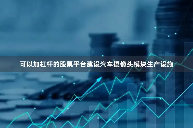 可以加杠杆的股票平台建设汽车摄像头模块生产设施