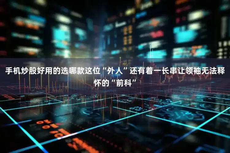 手机炒股好用的选哪款这位“外人”还有着一长串让领袖无法释怀的“前科”