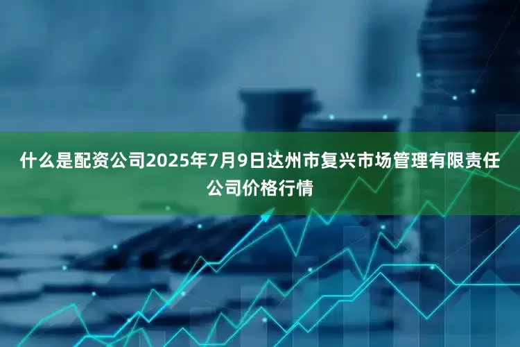 什么是配资公司2025年7月9日达州市复兴市场管理有限责任公司价格行情