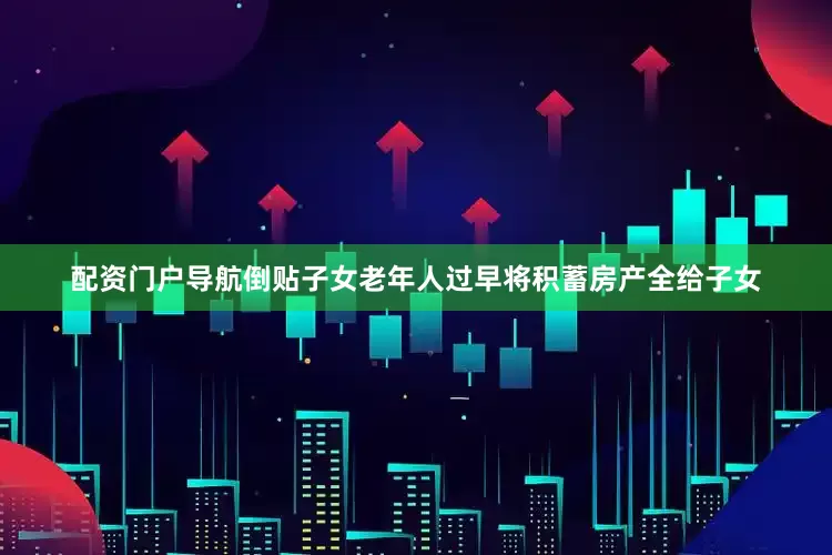 配资门户导航倒贴子女老年人过早将积蓄房产全给子女