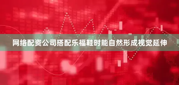 网络配资公司搭配乐福鞋时能自然形成视觉延伸