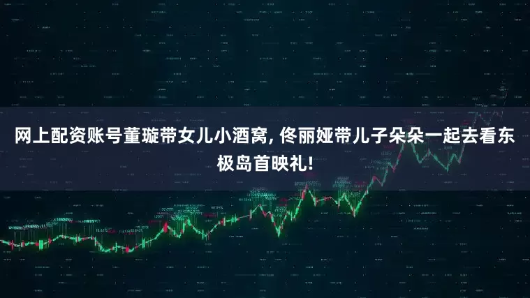 网上配资账号董璇带女儿小酒窝, 佟丽娅带儿子朵朵一起去看东极岛首映礼!