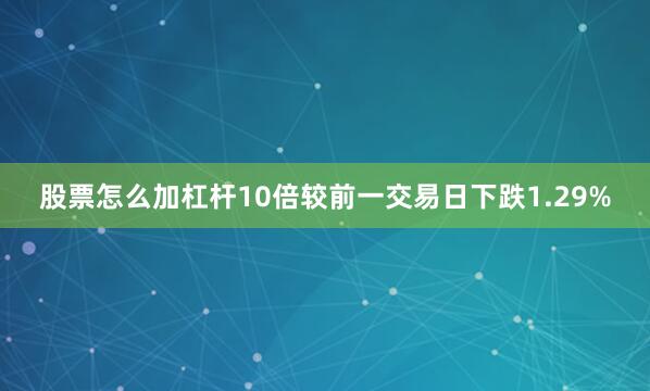 股票怎么加杠杆10倍较前一交易日下跌1.29%