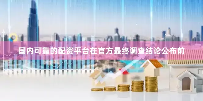 国内可靠的配资平台在官方最终调查结论公布前