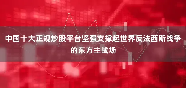 中国十大正规炒股平台坚强支撑起世界反法西斯战争的东方主战场