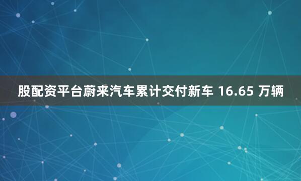 股配资平台蔚来汽车累计交付新车 16.65 万辆