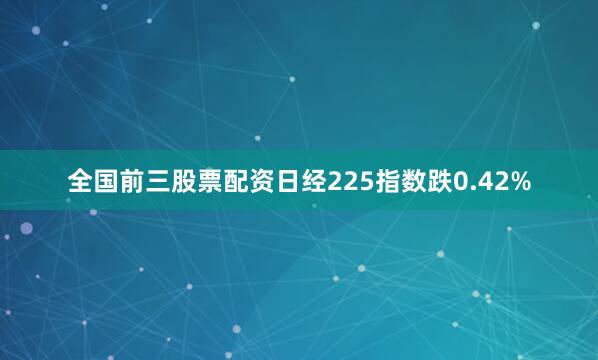 全国前三股票配资日经225指数跌0.42%