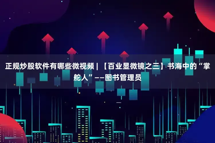正规炒股软件有哪些微视频 | 【百业显微镜之三】书海中的“掌舵人”——图书管理员